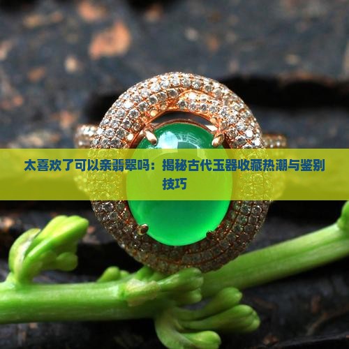 太喜欢了可以亲翡翠吗：揭秘古代玉器收藏热潮与鉴别技巧