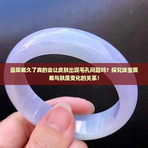 翡翠戴久了真的会让皮肤出现毛孔问题吗？探究珠宝佩戴与肤质变化的关系！