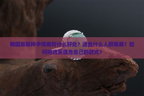 椭圆版糯种手镯戴有什么好处？适合什么人群佩戴？如何挑选更适合自己的款式？