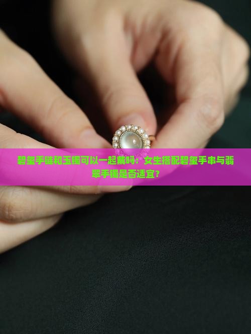 碧玺手链和玉镯可以一起戴吗：女生搭配碧玺手串与翡翠手镯是否适宜？