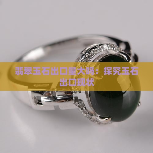 翡翠玉石出口量大吗：探究玉石出口现状