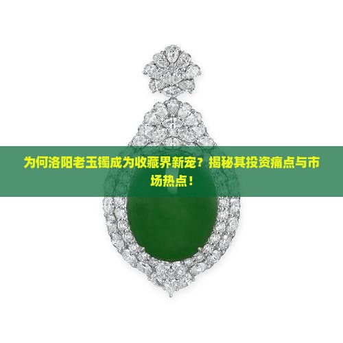 为何洛阳老玉镯成为收藏界新宠？揭秘其投资痛点与市场热点！