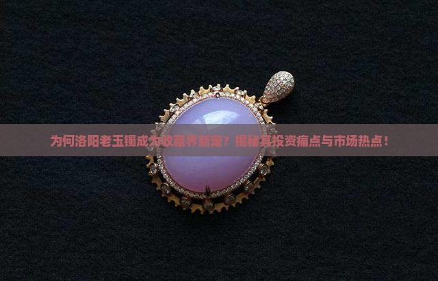 为何洛阳老玉镯成为收藏界新宠？揭秘其投资痛点与市场热点！