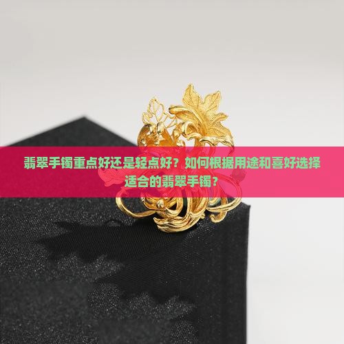 翡翠手镯重点好还是轻点好？如何根据用途和喜好选择适合的翡翠手镯？
