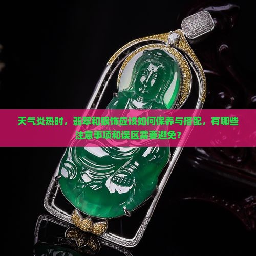 天气炎热时，翡翠和银饰应该如何保养与搭配，有哪些注意事项和误区需要避免？