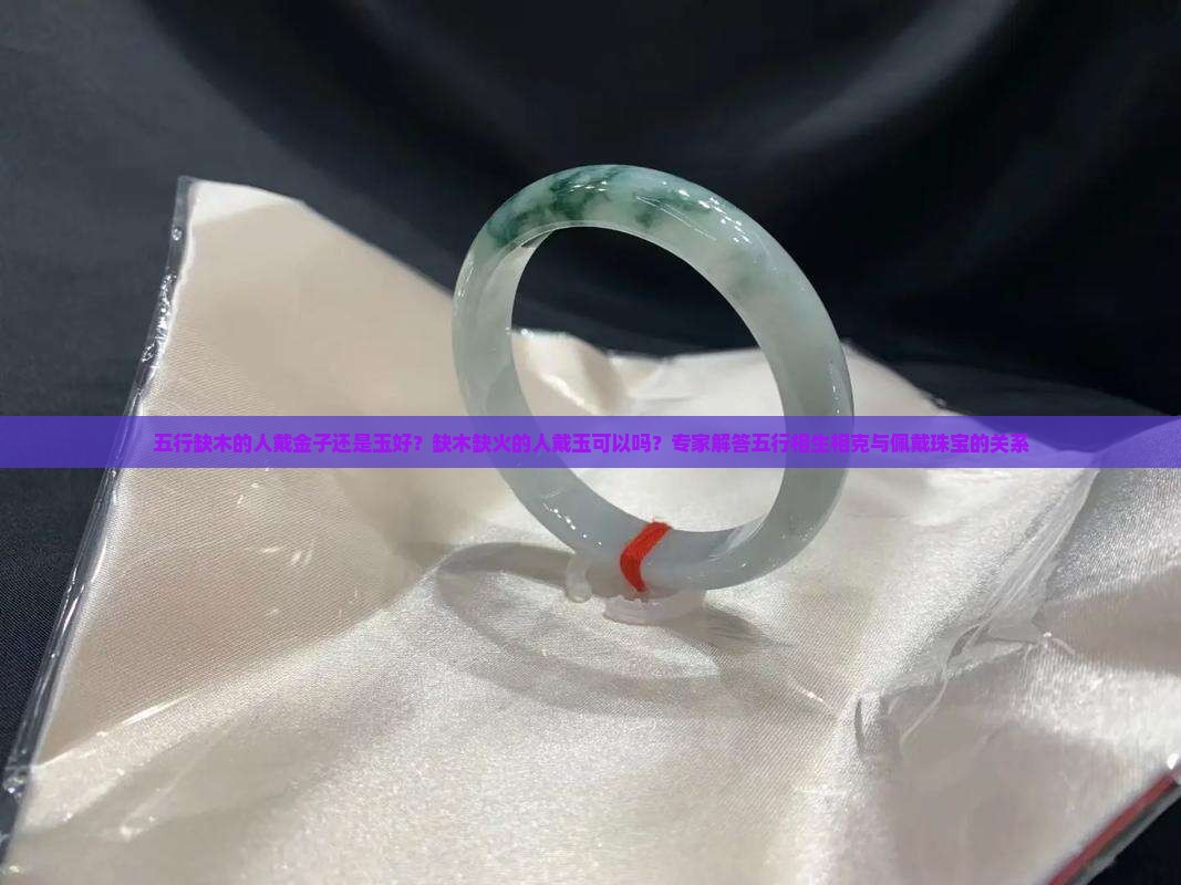 五行缺木的人戴金子还是玉好？缺木缺火的人戴玉可以吗？专家解答五行相生相克与佩戴珠宝的关系
