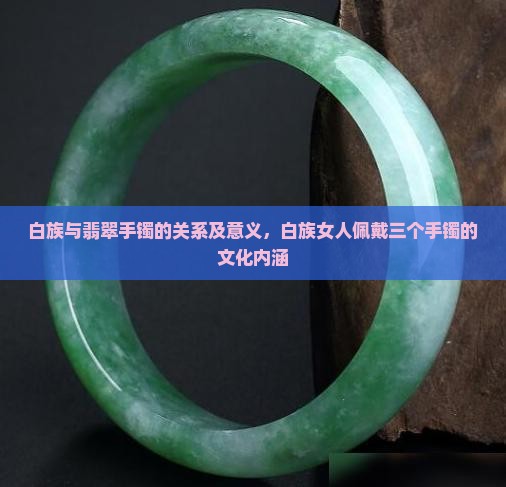白族与翡翠手镯的关系及意义，白族女人佩戴三个手镯的文化内涵