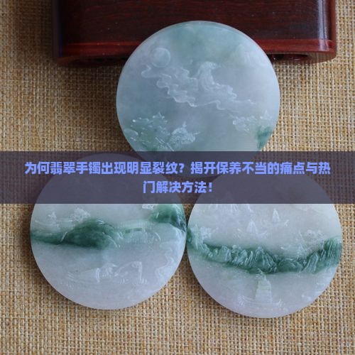 为何翡翠手镯出现明显裂纹？揭开保养不当的痛点与热门解决方法！