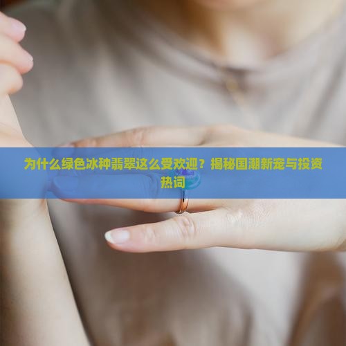 为什么绿色冰种翡翠这么受欢迎？揭秘国潮新宠与投资热词
