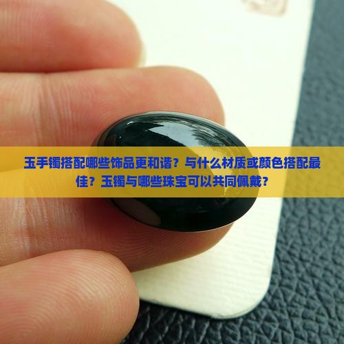 玉手镯搭配哪些饰品更和谐？与什么材质或颜色搭配最佳？玉镯与哪些珠宝可以共同佩戴？