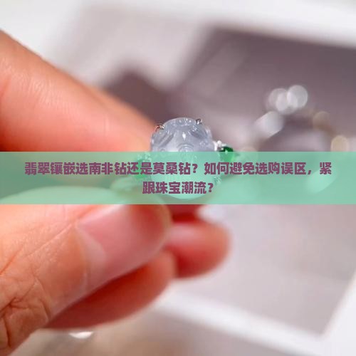 翡翠镶嵌选南非钻还是莫桑钻？如何避免选购误区，紧跟珠宝潮流？