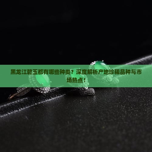 黑龙江碧玉都有哪些种类？深度解析产地珍稀品种与市场热点！
