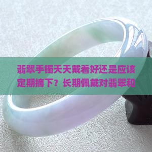 翡翠手镯天天戴着好还是应该定期摘下？长期佩戴对翡翠和手腕有何影响？