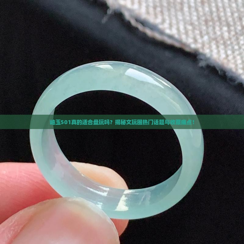 岫玉501真的适合盘玩吗？揭秘文玩圈热门话题与收藏痛点！