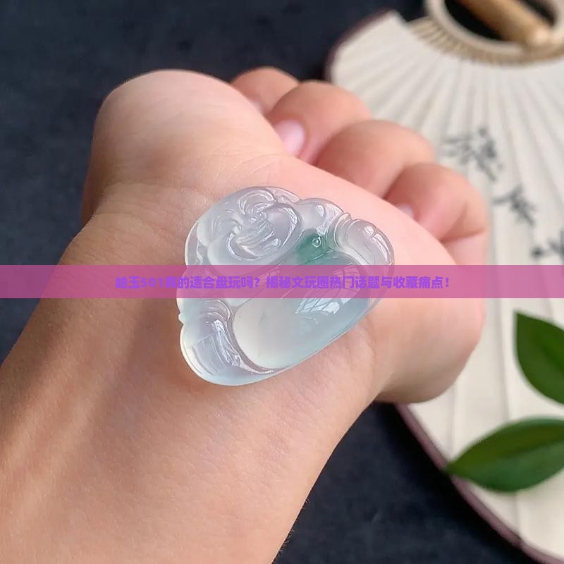 岫玉501真的适合盘玩吗？揭秘文玩圈热门话题与收藏痛点！