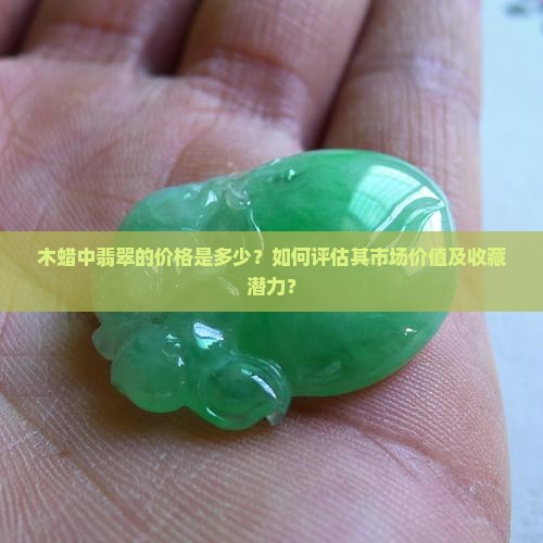 木蜡中翡翠的价格是多少？如何评估其市场价值及收藏潜力？