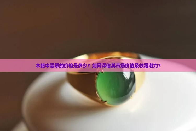 木蜡中翡翠的价格是多少？如何评估其市场价值及收藏潜力？