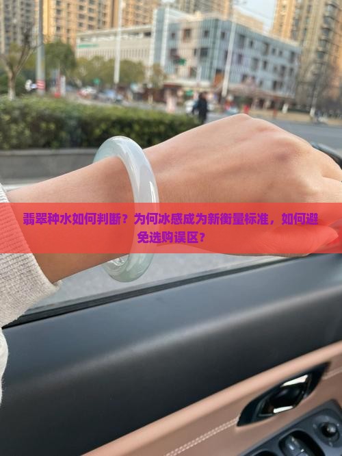 翡翠种水如何判断？为何冰感成为新衡量标准，如何避免选购误区？