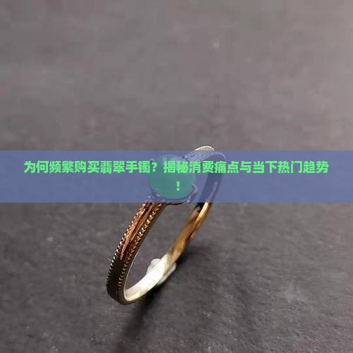 为何频繁购买翡翠手镯？揭秘消费痛点与当下热门趋势！