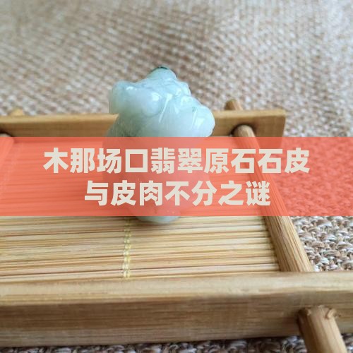 木那场口翡翠原石石皮与皮肉不分之谜
