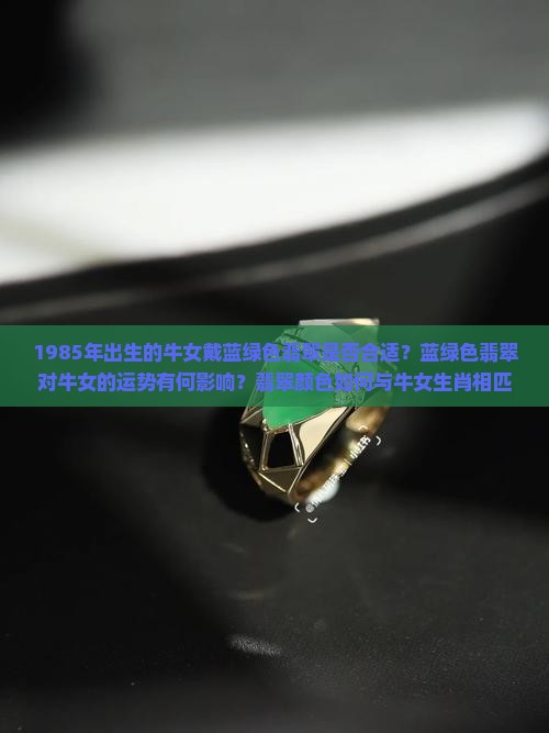 1985年出生的牛女戴蓝绿色翡翠是否合适？蓝绿色翡翠对牛女的运势有何影响？翡翠颜色如何与牛女生肖相匹配？
