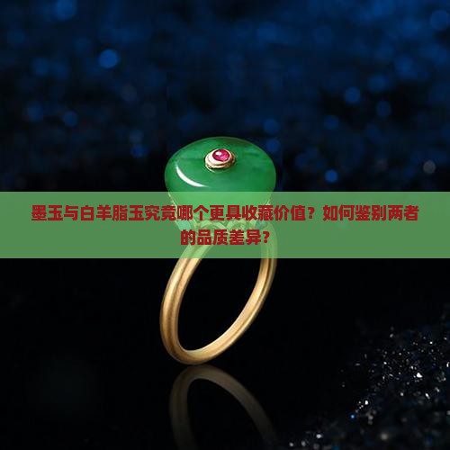 墨玉与白羊脂玉究竟哪个更具收藏价值？如何鉴别两者的品质差异？