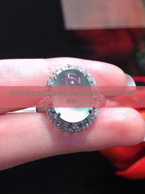 岩洞翡翠的独特特征与鉴别痛点有哪些？探索热门收藏新宠！
