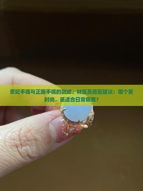 贵妃手镯与正圈手镯的款式、材质及搭配建议：哪个更时尚，更适合日常佩戴？