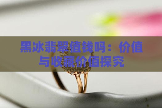 黑冰翡翠值钱吗：价值与收藏价值探究