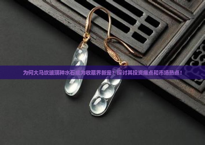 为何大马坎玻璃种水石成为收藏界新宠？探讨其投资痛点和市场热点！