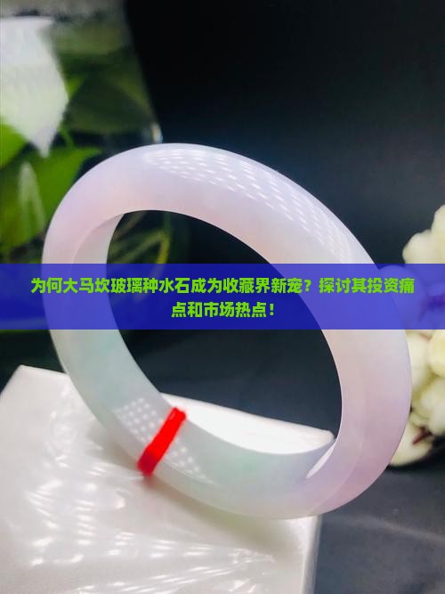 为何大马坎玻璃种水石成为收藏界新宠？探讨其投资痛点和市场热点！
