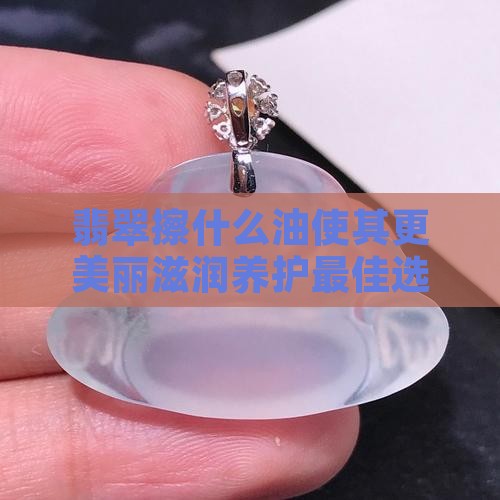 翡翠擦什么油使其更美丽滋润养护最佳选择