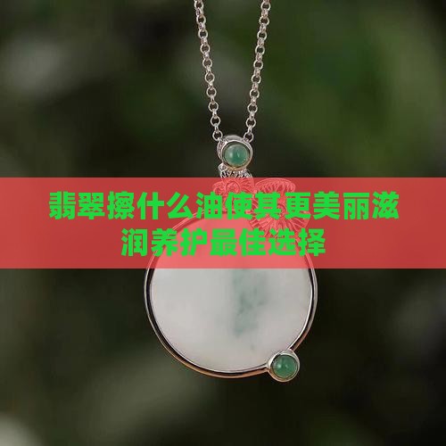 翡翠擦什么油使其更美丽滋润养护最佳选择
