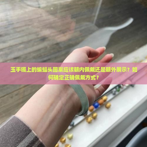 玉手镯上的蝙蝠头图案应该朝内佩戴还是朝外展示？如何确定正确佩戴方式？