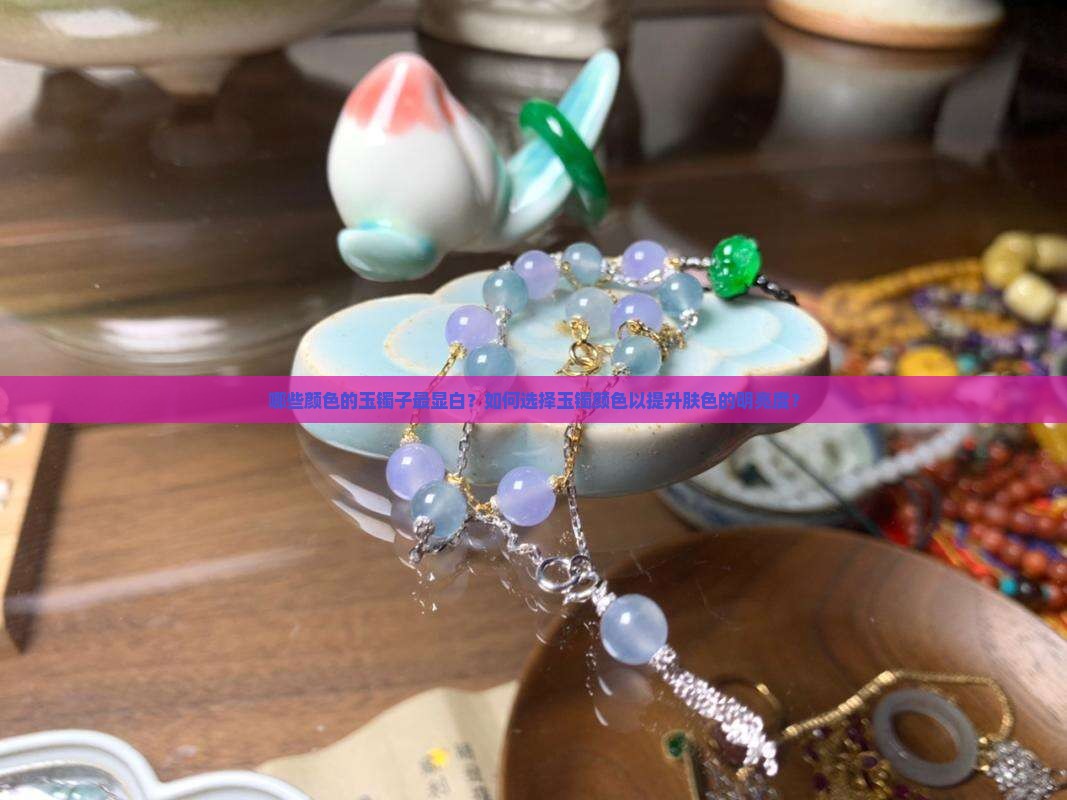 哪些颜色的玉镯子最显白？如何选择玉镯颜色以提升肤色的明亮度？