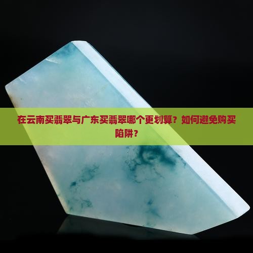 在云南买翡翠与广东买翡翠哪个更划算？如何避免购买陷阱？