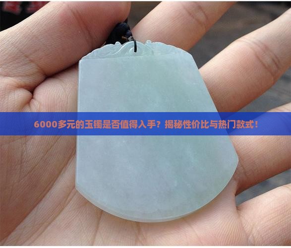 6000多元的玉镯是否值得入手？揭秘性价比与热门款式！