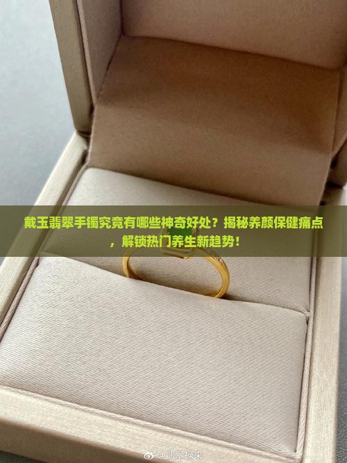 戴玉翡翠手镯究竟有哪些神奇好处？揭秘养颜保健痛点，解锁热门养生新趋势！