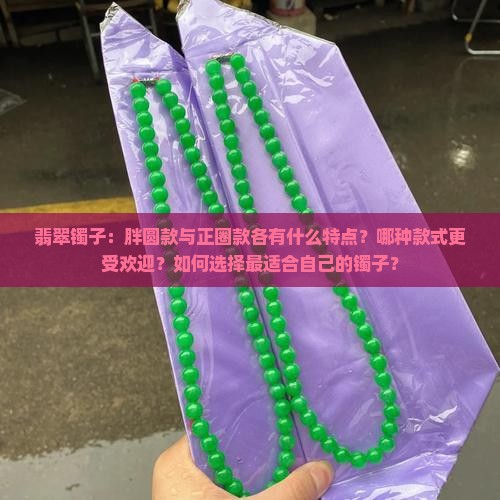 翡翠镯子：胖圆款与正圈款各有什么特点？哪种款式更受欢迎？如何选择最适合自己的镯子？