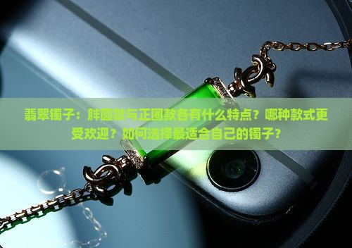 翡翠镯子：胖圆款与正圈款各有什么特点？哪种款式更受欢迎？如何选择最适合自己的镯子？