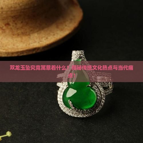 双龙玉坠究竟寓意着什么？揭秘传统文化热点与当代痛点！