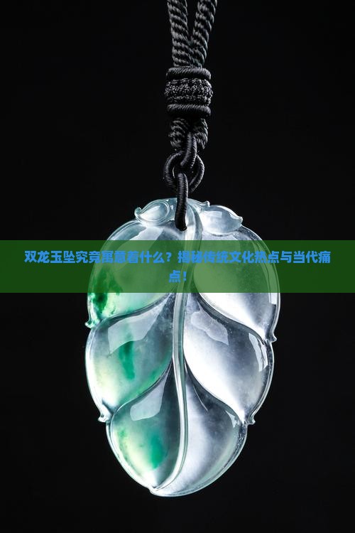 双龙玉坠究竟寓意着什么？揭秘传统文化热点与当代痛点！
