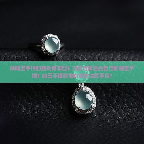 戴岫玉手镯的益处有哪些？如何选择适合自己的岫玉手镯？岫玉手镯佩戴有哪些注意事项？