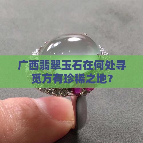 广西翡翠玉石在何处寻觅方有珍稀之地？
