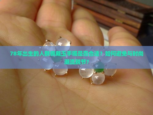 78年出生的人群佩戴玉手镯是否合适？如何避免与时尚潮流脱节？