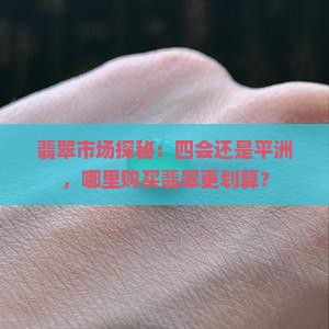 翡翠市场探秘：四会还是平洲，哪里购买翡翠更划算？