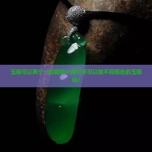 玉镯可以两个一起戴吗？两只手可以戴不同颜色的玉镯吗？