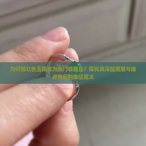 为何绿红色玉镯成为热门收藏品？探究其深层寓意与痛点背后的象征意义