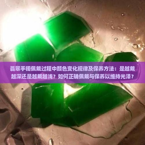 翡翠手镯佩戴过程中颜色变化规律及保养方法：是越戴越深还是越戴越浅？如何正确佩戴与保养以维持光泽？