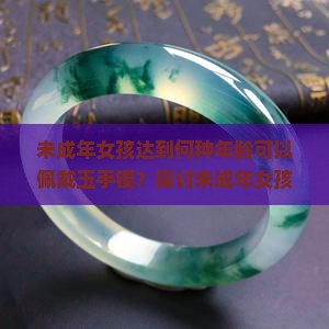 未成年女孩达到何种年龄可以佩戴玉手镯？探讨未成年女孩佩戴玉手镯的适宜时机与手镯选择。